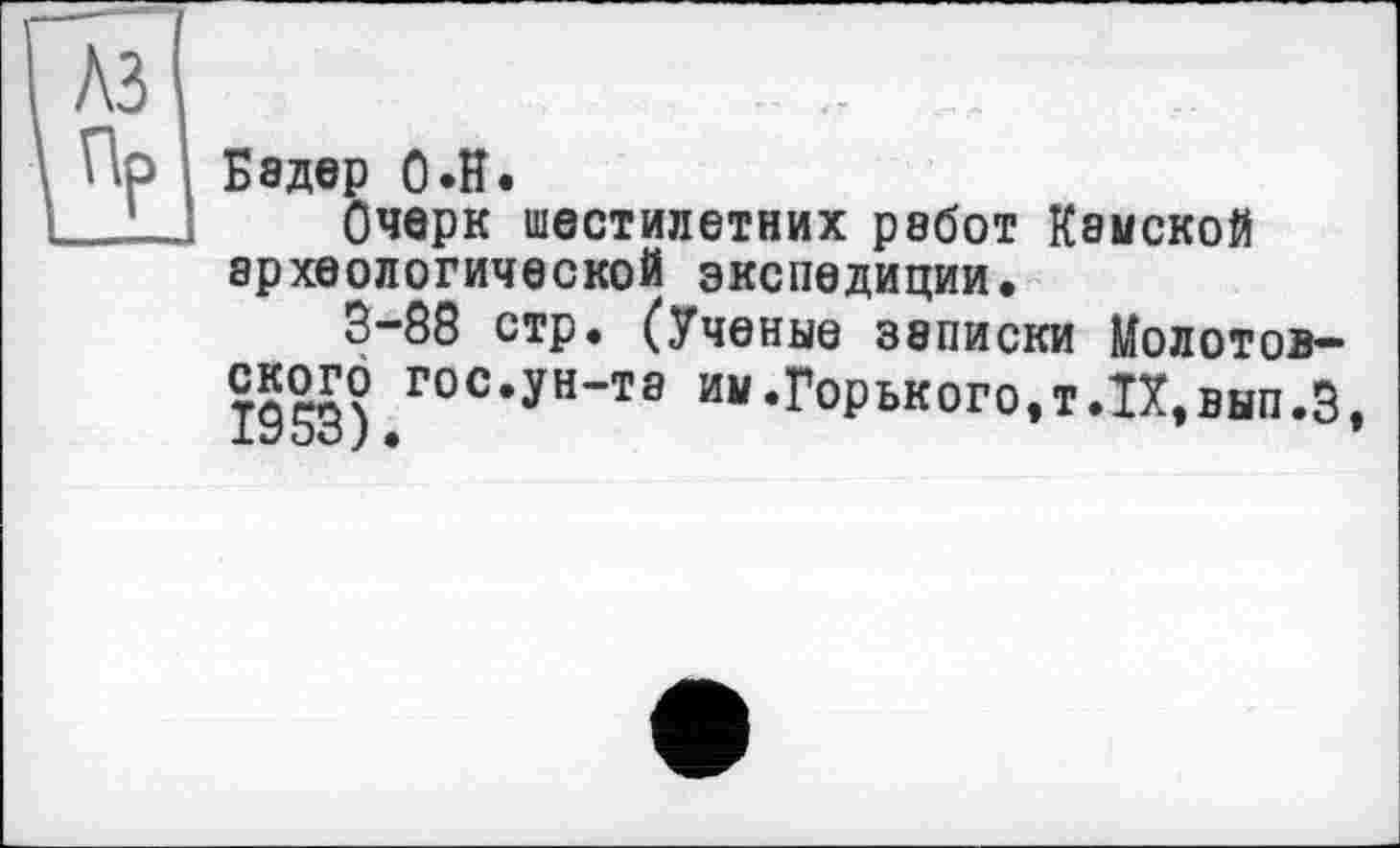 ﻿Бэдер О»H.
Очерк шестилетних работ Камской археологической экспедиции.
5-88 стр. (Ученые записки Молотов-
1953).ГОС’УН’ТЭ им*Го₽ьког°.т*П,вып.5,